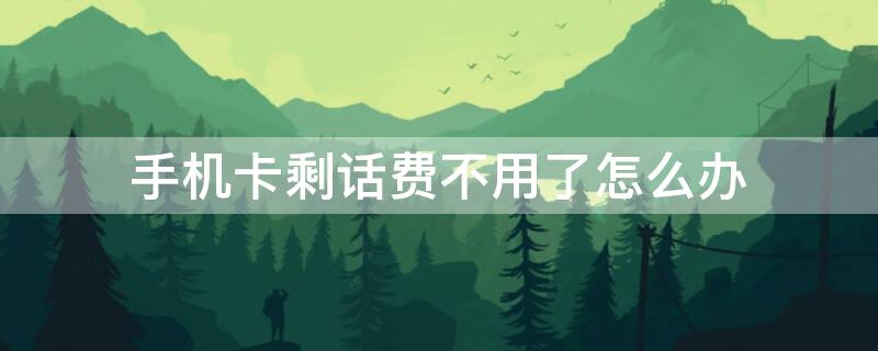 手机卡剩话费不用了怎么办理 手机卡剩话费不用了怎么办