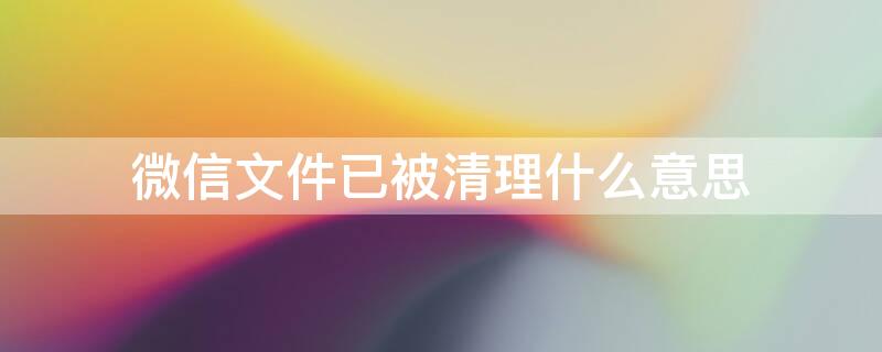 微信文件已被清理什么意思 微信文件已被清理什么意思啊