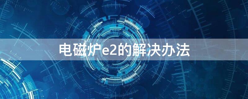 電磁爐e2的解決辦法 電磁爐出現(xiàn)E2怎么辦