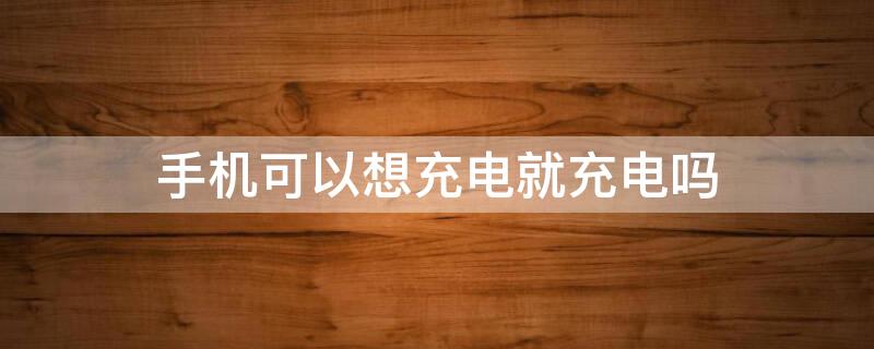 手机可以想充电就充电吗 手机是不是想充电就充