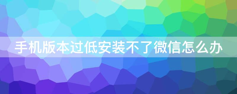 手機(jī)版本過低安裝不了微信怎么辦（手機(jī)版本過低安裝不了微信怎么辦呢）