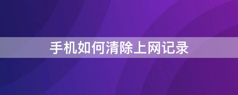 手机如何清除上网记录 如何彻底清除手机上网记录