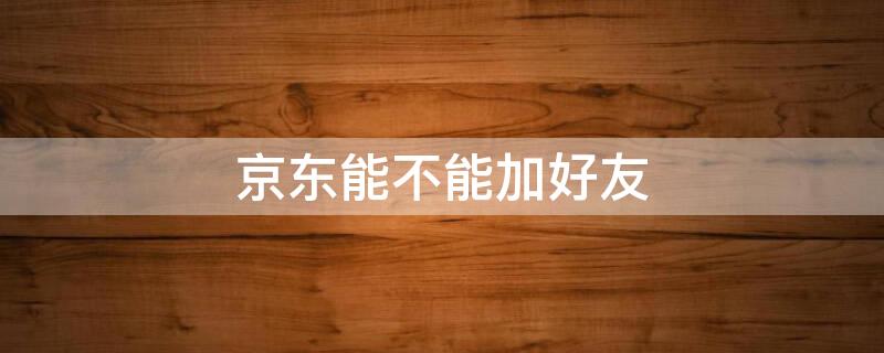 京东能不能加好友 京东能不能加好友聊天