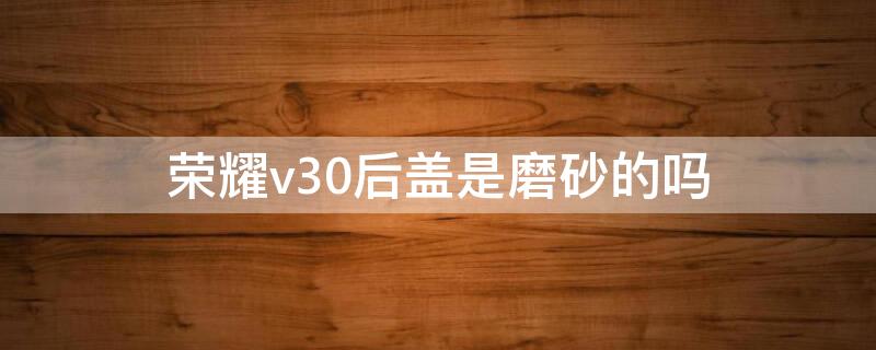 榮耀v30后蓋是磨砂的嗎 榮耀v30pro后蓋是玻璃材質