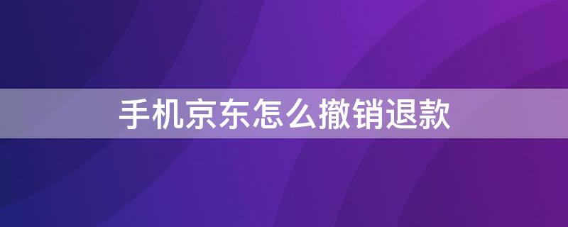 手机京东怎么撤销退款 手机京东怎么撤销退款操作