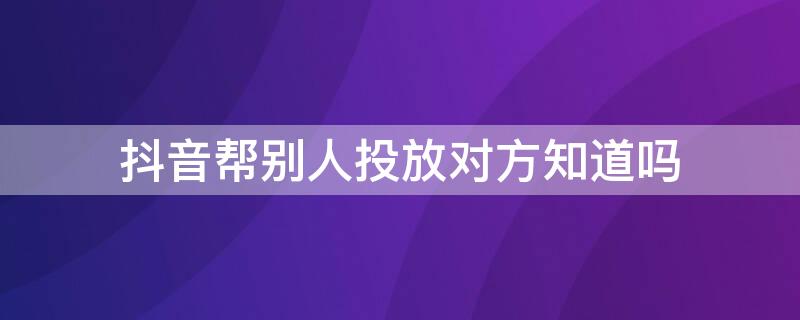 抖音帮别人投放对方知道吗 抖音投放别人看得出来吗