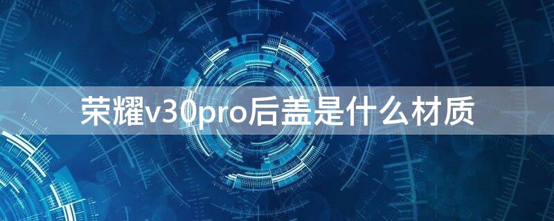 荣耀v30pro后盖是什么材质（荣耀v30pro背面材质）