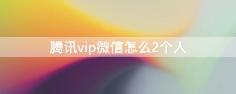 騰訊vip微信怎么2個人 騰訊vip微信怎么2個人同時登錄