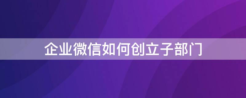 企業(yè)微信如何創(chuàng)立子部門 企業(yè)微信如何創(chuàng)立子部門賬號