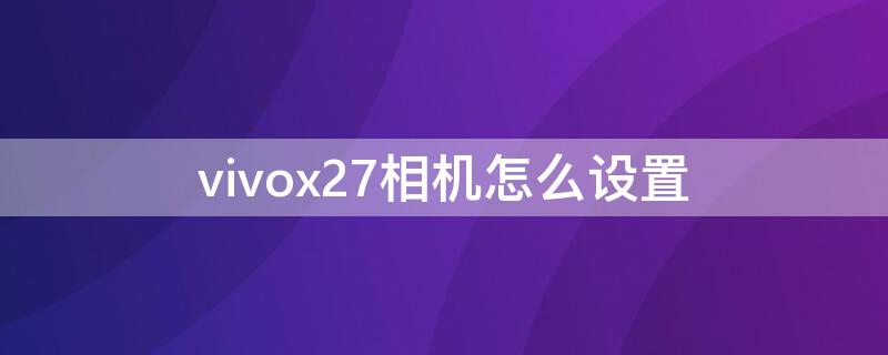 vivox27相機(jī)怎么設(shè)置（vivox27相機(jī)怎么設(shè)置時間地點）