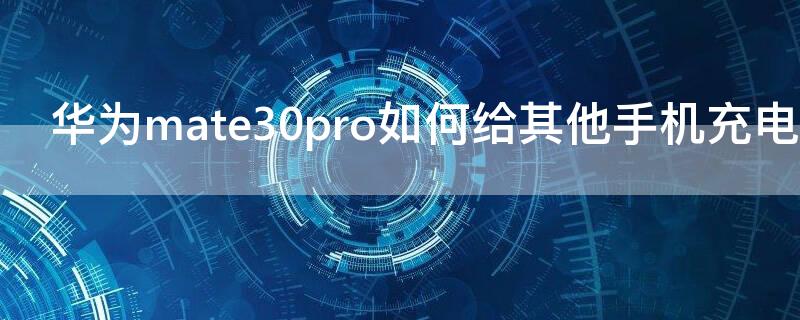 華為mate30pro如何給其他手機充電 華為mate30pro怎么給其他手機充電