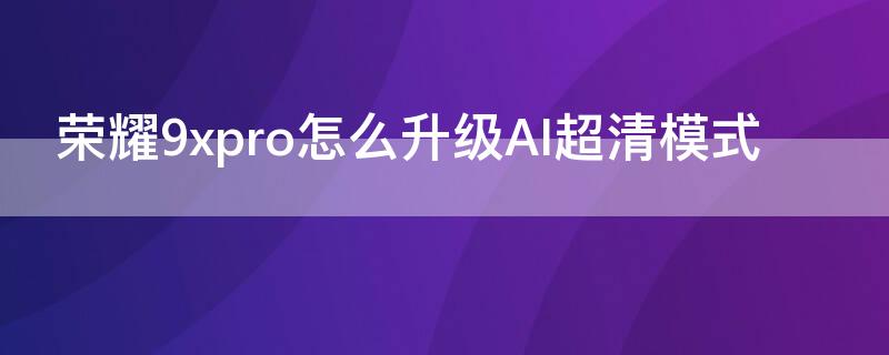 荣耀9xpro怎么升级AI超清模式（荣耀9x升级emui10视频）