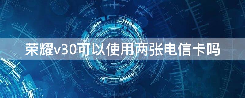 榮耀v30可以使用兩張電信卡嗎（華為v30可以用兩張電信卡嗎）