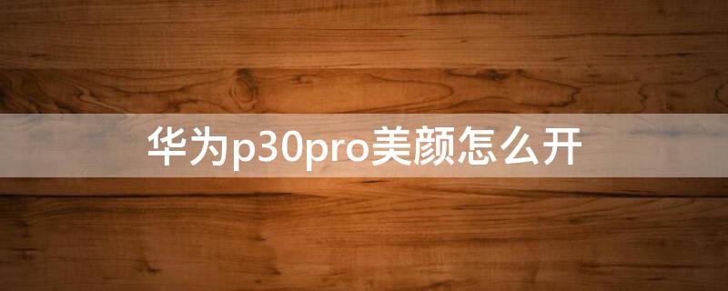 华为p30pro美颜怎么开（华为p30pro怎么关美颜）