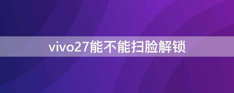 vivo27能不能掃臉解鎖 vivox27怎么設(shè)置刷臉解鎖