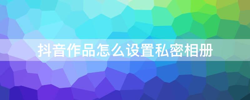 抖音作品怎么设置私密相册 抖音作品怎么设置私密相册权限