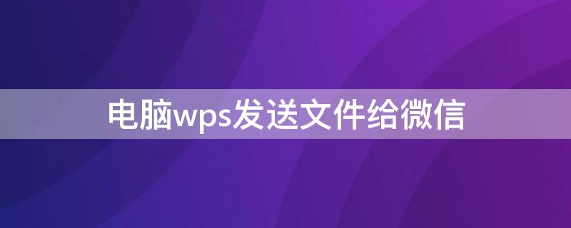 電腦wps發(fā)送文件給微信 電腦版wps怎么發(fā)送文件到微信