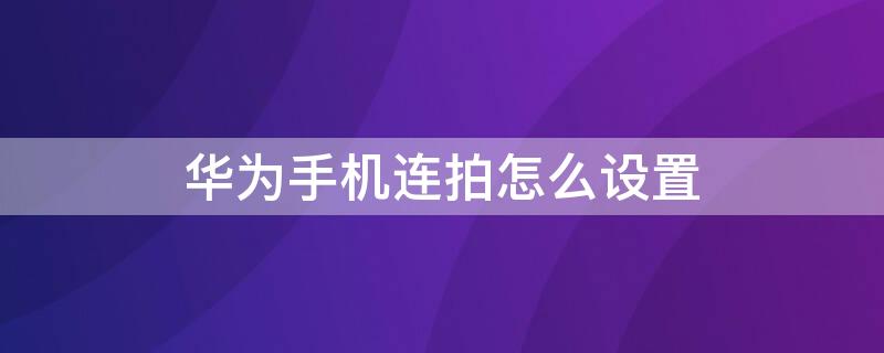 华为手机连拍怎么设置 华为手机连拍怎么设置全屏