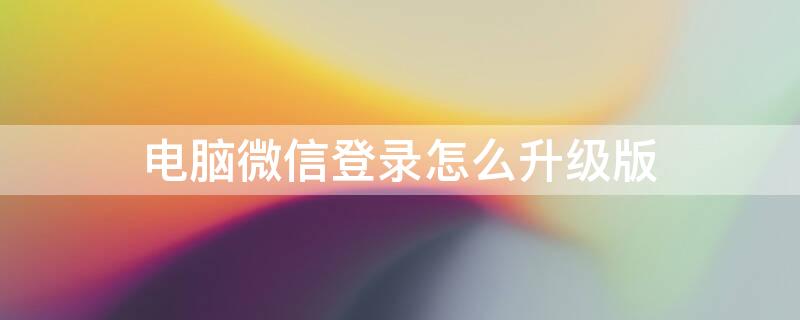 電腦微信登錄怎么升級(jí)版 電腦微信怎樣升級(jí)到最新版本才能登錄