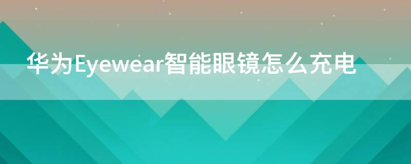 华为Eyewear智能眼镜怎么充电 华为眼镜eyewear怎么连接手机