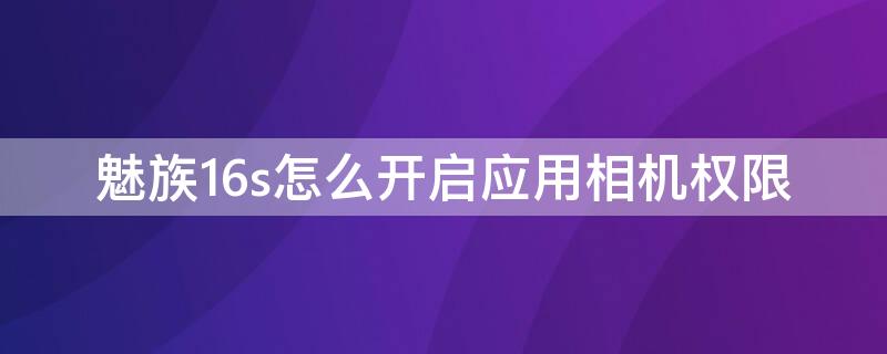 魅族16s怎么開(kāi)啟應(yīng)用相機(jī)權(quán)限 魅族16sroot權(quán)限怎么開(kāi)啟