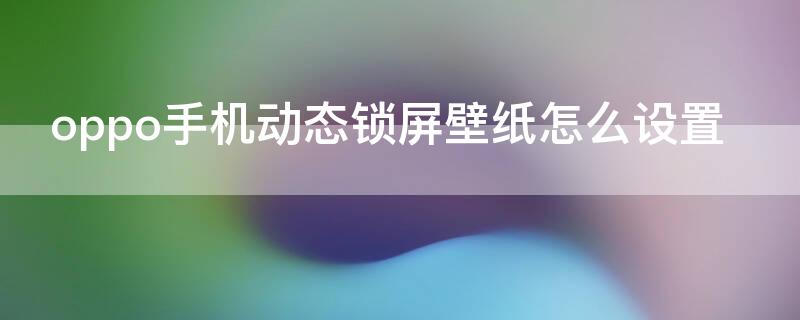 oppo手机动态锁屏壁纸怎么设置 oppo手机怎样设置动态锁屏壁纸