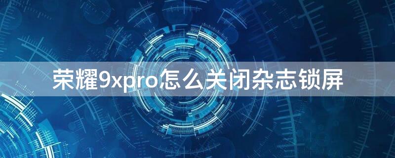 荣耀9xpro怎么关闭杂志锁屏（荣耀9如何关闭杂志锁屏）