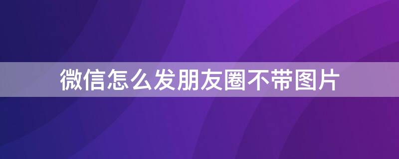 微信怎么发朋友圈不带图片（微信怎么发朋友圈不带图片的）