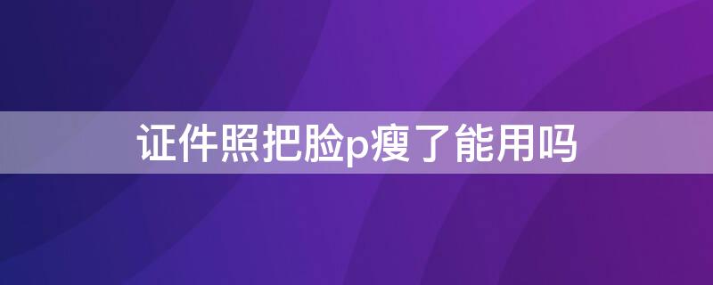 证件照把脸p瘦了能用吗（证件照可以p瘦脸吗）