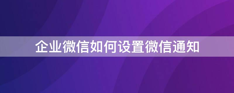 企业微信如何设置微信通知 企业微信怎么设置微信通知