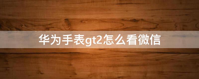 華為手表gt2怎么看微信 華為手表gt2怎么看微信消息內(nèi)容