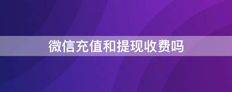 微信充值和提现收费吗（微信充值和提现收手续费吗）