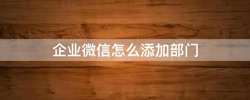 企業(yè)微信怎么添加部門 企業(yè)微信怎么添加部門名稱