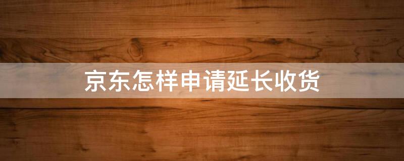 京东怎样申请延长收货（京东怎样申请延长收货期限）