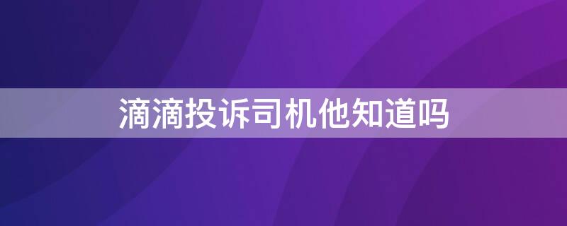 滴滴投訴司機(jī)他知道嗎（滴滴投訴司機(jī)他知道嗎知乎）