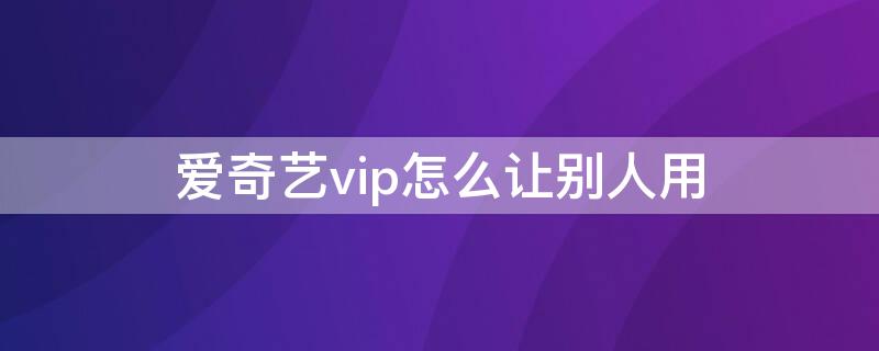 爱奇艺vip怎么让别人用 爱奇艺vip怎么让别人用扫描二维码