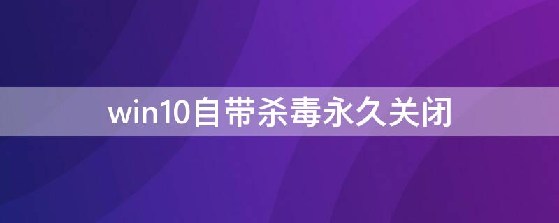 win10自带杀毒永久关闭（win10自带杀毒永久关闭吗）