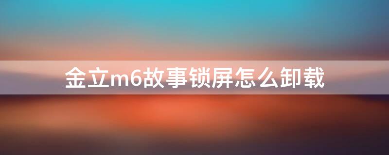 金立m6故事锁屏怎么卸载 金立m6故事锁屏怎么卸载不了