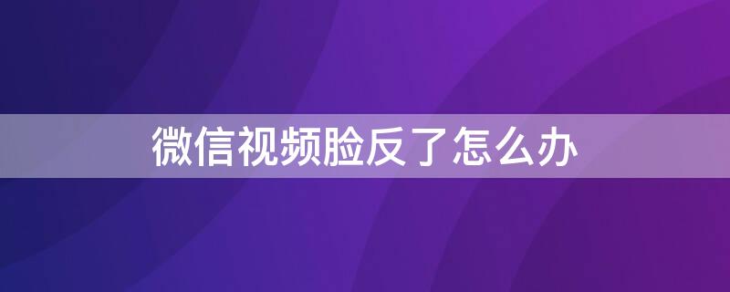 微信视频脸反了怎么办 微信视频脸是反怎么办