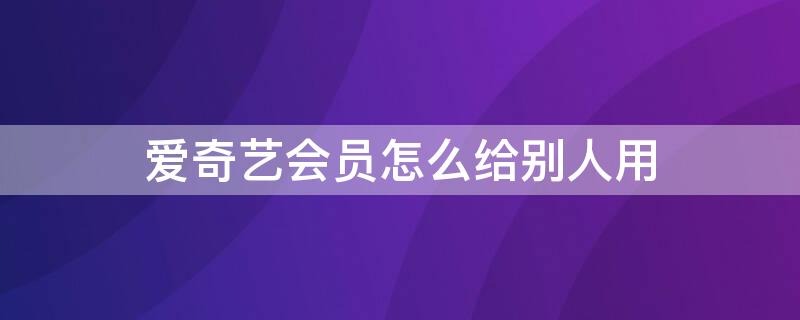 爱奇艺会员怎么给别人用 手机微信爱奇艺会员怎么给别人用