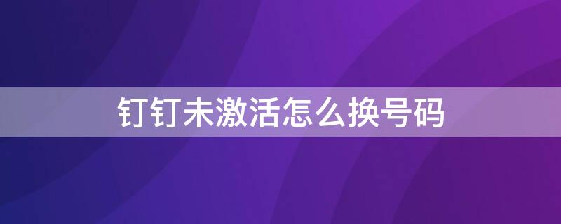 钉钉未激活怎么换号码 钉钉号码未激活怎么办