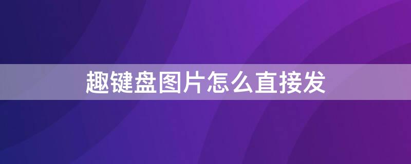 趣键盘图片怎么直接发 趣键盘怎么设置一键发图