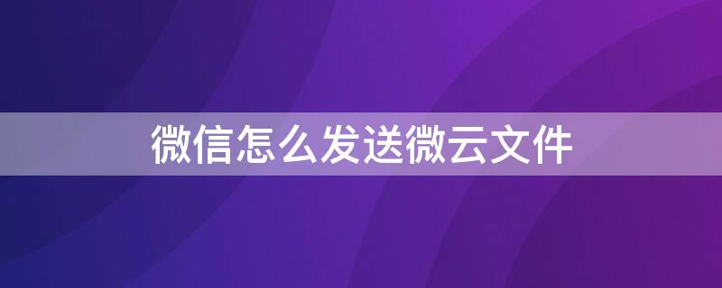 微信怎么发送微云文件 微信文件怎么传微云