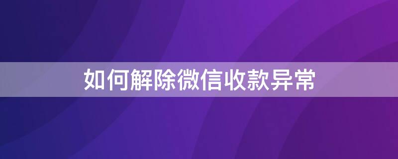 如何解除微信收款异常（如何解除微信收款异常怎么解决）