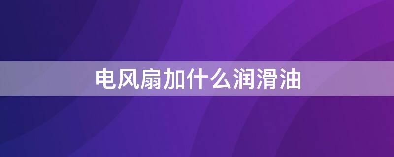 電風(fēng)扇加什么潤滑油（電風(fēng)扇加什么潤滑油才能用得久）