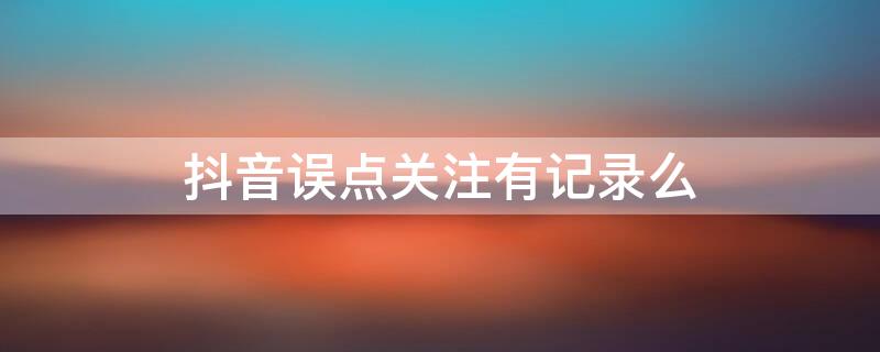 抖音誤點(diǎn)關(guān)注有記錄么（抖音誤點(diǎn)了喜歡會(huì)有記錄嗎）