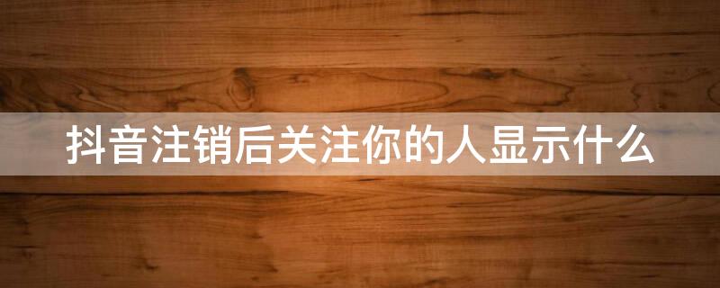 抖音注销后关注你的人显示什么 抖音为什么会自己取消关注你的人