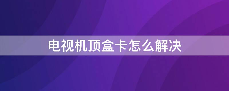 電視機(jī)頂盒卡怎么解決（電視機(jī)頂盒卡是什么原因造成的）