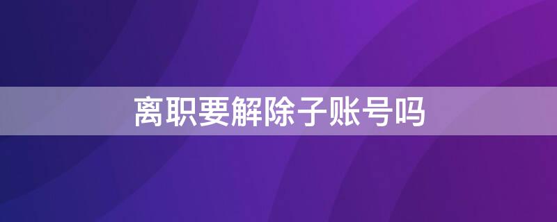 離職要解除子賬號嗎（辭職如何取消子賬號）