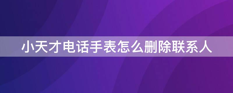 小天才电话手表怎么删除联系人 小天才电话手表怎么删除联系人聊天记录